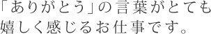 「ありがとう」の言葉がとても嬉しく感じるお仕事です。