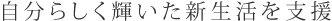 自分らしく輝いた新生活を支援